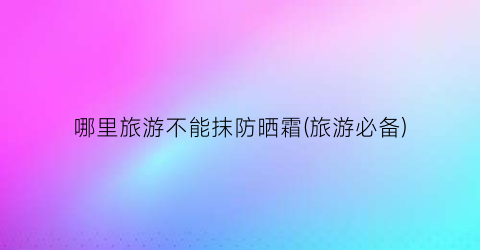 哪里旅游不能抹防晒霜(旅游必备)