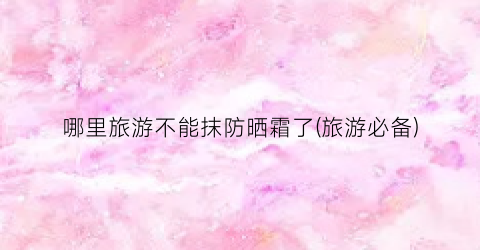 哪里旅游不能抹防晒霜了(旅游必备)