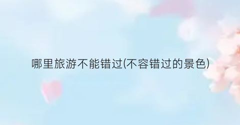 哪里旅游不能错过(不容错过的景色)