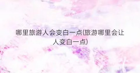 哪里旅游人会变白一点(旅游哪里会让人变白一点)