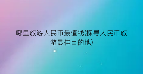 哪里旅游人民币最值钱(探寻人民币旅游最佳目的地)