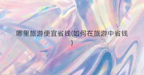 哪里旅游便宜省钱(如何在旅游中省钱)
