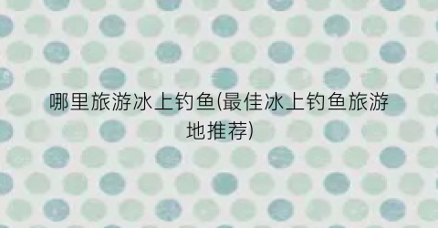 哪里旅游冰上钓鱼(最佳冰上钓鱼旅游地推荐)