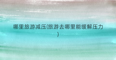 哪里旅游减压(旅游去哪里能缓解压力)