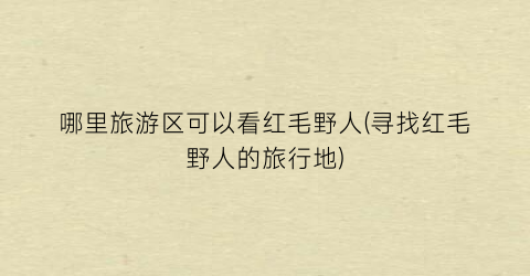 哪里旅游区可以看红毛野人(寻找红毛野人的旅行地)
