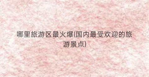 哪里旅游区最火爆(国内最受欢迎的旅游景点)