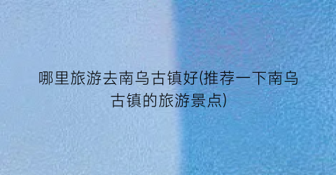 哪里旅游去南乌古镇好(推荐一下南乌古镇的旅游景点)
