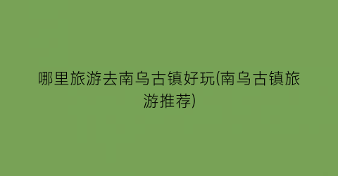 哪里旅游去南乌古镇好玩(南乌古镇旅游推荐)