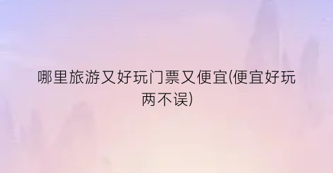 哪里旅游又好玩门票又便宜(便宜好玩两不误)