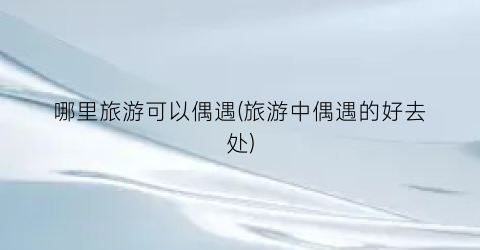 哪里旅游可以偶遇(旅游中偶遇的好去处)