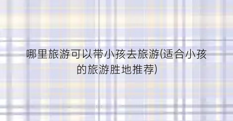 哪里旅游可以带小孩去旅游(适合小孩的旅游胜地推荐)