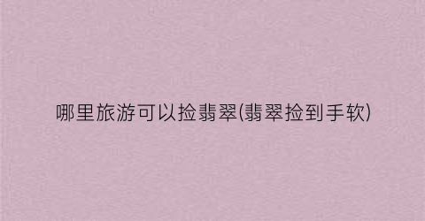 哪里旅游可以捡翡翠(翡翠捡到手软)