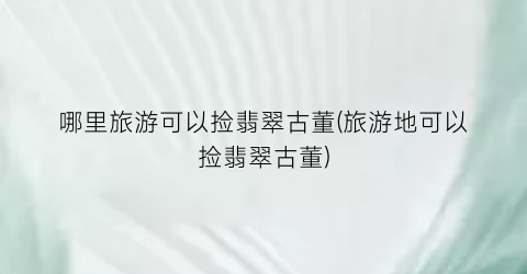 哪里旅游可以捡翡翠古董(旅游地可以捡翡翠古董)