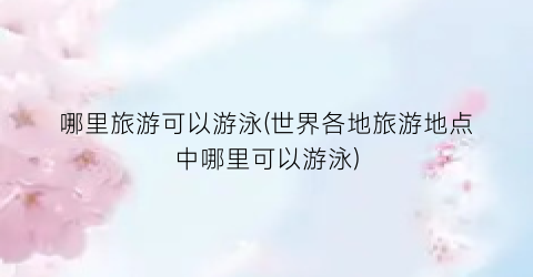 哪里旅游可以游泳(世界各地旅游地点中哪里可以游泳)