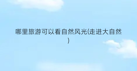 哪里旅游可以看自然风光(走进大自然)