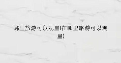 哪里旅游可以观星(在哪里旅游可以观星)