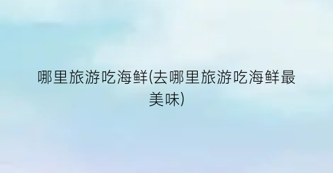 哪里旅游吃海鲜(去哪里旅游吃海鲜最美味)