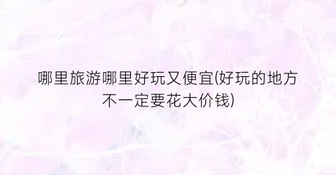 哪里旅游哪里好玩又便宜(好玩的地方不一定要花大价钱)