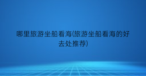 哪里旅游坐船看海(旅游坐船看海的好去处推荐)