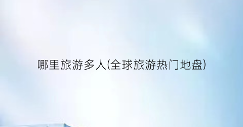 哪里旅游多人(全球旅游热门地盘)