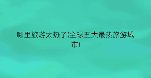 哪里旅游太热了(全球五大最热旅游城市)