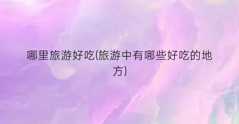 哪里旅游好吃(旅游中有哪些好吃的地方)