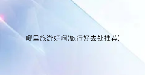 哪里旅游好啊(旅行好去处推荐)