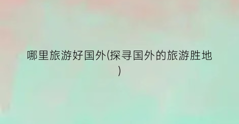 哪里旅游好国外(探寻国外的旅游胜地)