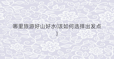 哪里旅游好山好水(该如何选择出发点)