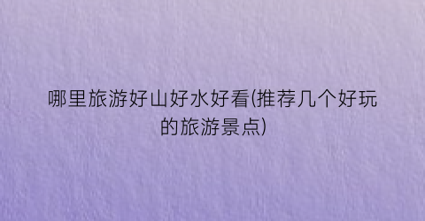 哪里旅游好山好水好看(推荐几个好玩的旅游景点)