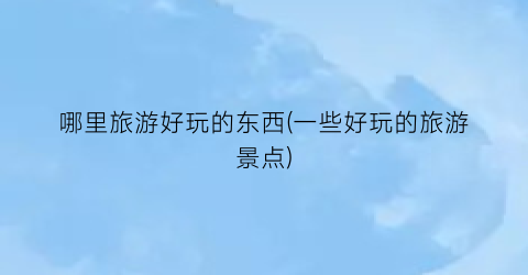 哪里旅游好玩的东西(一些好玩的旅游景点)