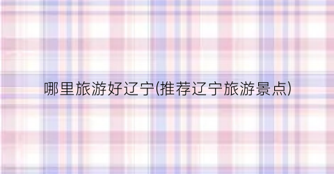 哪里旅游好辽宁(推荐辽宁旅游景点)