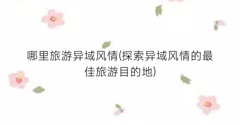 哪里旅游异域风情(探索异域风情的最佳旅游目的地)