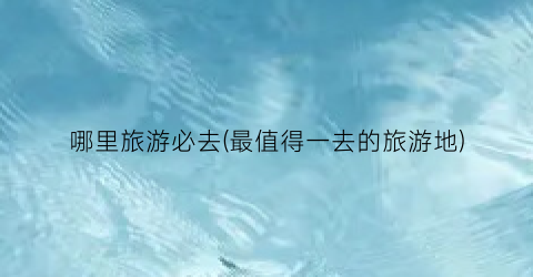 哪里旅游必去(最值得一去的旅游地)
