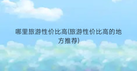 哪里旅游性价比高(旅游性价比高的地方推荐)