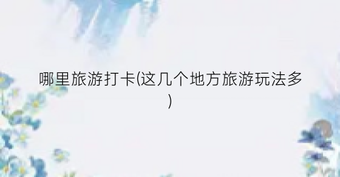 哪里旅游打卡(这几个地方旅游玩法多)