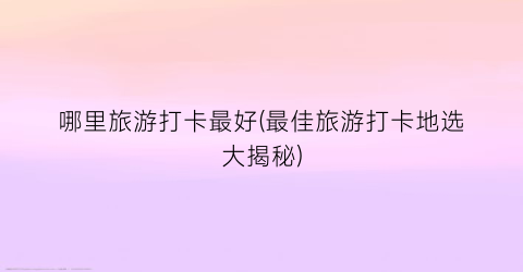 哪里旅游打卡最好(最佳旅游打卡地选大揭秘)