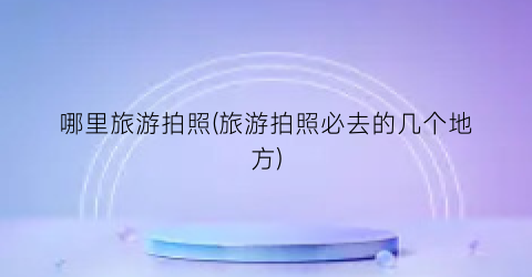 哪里旅游拍照(旅游拍照必去的几个地方)
