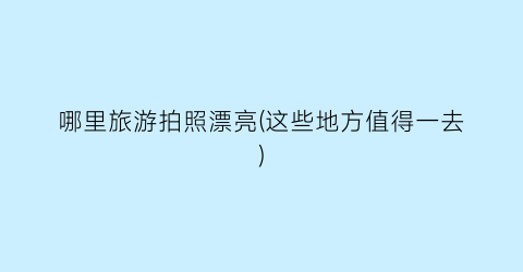哪里旅游拍照漂亮(这些地方值得一去)