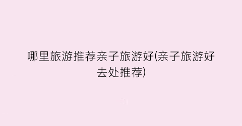 哪里旅游推荐亲子旅游好(亲子旅游好去处推荐)
