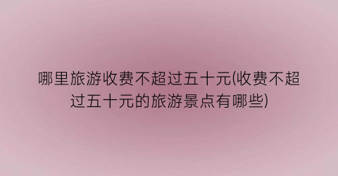 哪里旅游收费不超过五十元(收费不超过五十元的旅游景点有哪些)