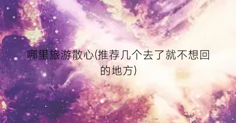 哪里旅游散心(推荐几个去了就不想回的地方)