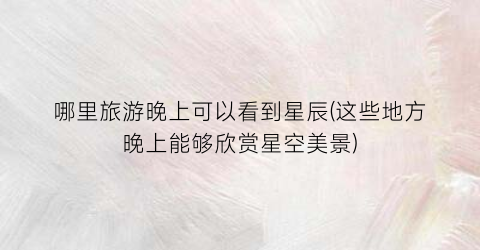 哪里旅游晚上可以看到星辰(这些地方晚上能够欣赏星空美景)