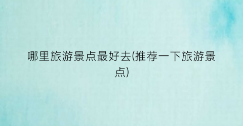 哪里旅游景点最好去(推荐一下旅游景点)
