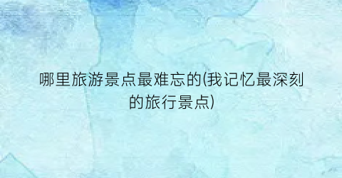 哪里旅游景点最难忘的(我记忆最深刻的旅行景点)