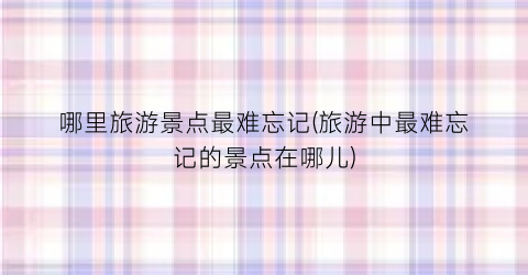 哪里旅游景点最难忘记(旅游中最难忘记的景点在哪儿)