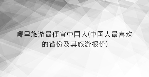 哪里旅游最便宜中国人(中国人最喜欢的省份及其旅游报价)