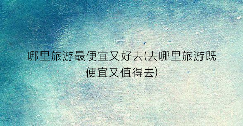 哪里旅游最便宜又好去(去哪里旅游既便宜又值得去)
