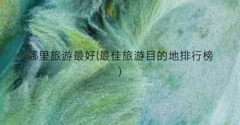 哪里旅游最好(最佳旅游目的地排行榜)