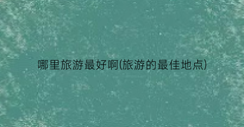 哪里旅游最好啊(旅游的最佳地点)